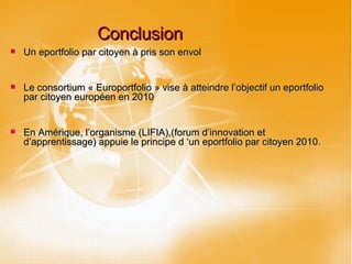 Conclusion Un eportfolio par citoyen à pris son envol Le consortium « Europortfolio » vise à atteindre l’objectif un eportfolio par citoyen européen en 2010 En Amérique, l’organisme (LIFIA),(forum d’innovation et d’apprentissage) appuie le principe d ‘un eportfolio par citoyen 2010. 