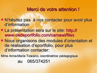 Merci de votre attention ! N’hésitez pas  à nos contacter pour avoir plus d’information La présentation sera sur le site:  http:// www.dedeportfolio.com / samawi /files Nous organisons des modules d’orientation et de réalisation d’eportfolio, pour plus d’information contacter:  Mme Anna-Maria Toscano, coordinatrice   pédagogique au  065/374251 