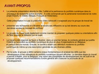 AVANT-PROPOS La présente présentation aborde le rôle, l’utilité et la pertinence du portfolio numérique dans le processus de recherche active d’emploi . Il a été commandé par le partenariat transnational de notre projet EQUAL II, Cléotic (Belges, Français et Hollandais). Cette présentation n’a pas la prétention d’être exhaustif; il s’agissait pour le groupe de travail de: présenter ses recherches et d’illustrer à travers ses réflexions ce qu’est devenu au cours des dernières années le concept de portfolio.  Le groupe de travail avait également comme mandat de proposer quelques pistes ou orientations afin de faire avancer la réflexion sur ce sujet. Le travail a été organisé de façon à illustrer, dans un premier temps, le contexte général qui justifie l’intérêt qu’accordent au portfolio numérique de plus en plus d’organisations en Belgique  et partout dans le monde. Ensuite, le comité a établi une définition moderne du portfolio numérique de même qu’une description générale de ses diverses utilités.  Par la suite, le groupe a défini certains enjeux fondamentaux et analysé les défis que les développeurs et les utilisateurs du portfolio numérique doivent affronter. La dernière étape du travail a permis d’établir, pour la Belgique, une vision des possibilités de développement de cet outil et de proposer quelques recommandations d’ordre général afin d’assurer la poursuite de ce développement. 