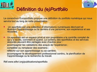 Définition du  (e)Portfolio  Le consortium Europortfolio propose une définition du portfolio numérique qui nous servira tout au long de cette présentation : Un eportfolio est une collection d’informations numériques décrivant et illustrant l’apprentissage ou la carrière d’une personne, son expérience et ses réussites. Un eportfolio est un espace privé et son propriétaire a le contrôle complet de qui y a accès, comment et quand. Le contenu des eportfolios et les services associés peuvent être partagés avec d’autres pour : accompagner les validations des acquis de l’expérience ; compléter ou remplacer des examens ; réfléchir sur son apprentissage ou sa carrière; accompagner le développement professionnel continu, la planification de l’apprentissage ou la recherche du travail.  Réf.www.eife-l.org/publications/eportfolio 