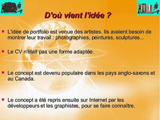D'où vient l'idée ? L'idée de  portfolio  est venue des artistes. Ils avaient besoin de montrer leur travail : photographies, peintures, sculptures...  Le CV n'était pas une forme adaptée. Le concept est devenu populaire dans les pays anglo-saxons et au Canada. Le concept a été repris ensuite sur Internet par les développeurs et les graphistes, pour se faire connaître. 