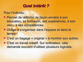 Quel intérêt ? Pour l’individu: Permet de réfléchir de façon sincère à son éducation, sa formation, ses expériences, à son vécu, à ses compétences. Oblige à s'organiser dans l'espace et dans le temps ! C'est un bagage « original » à montrer aux  autres . C'est un travail créatif. Sur ordinateur, cela demande souvent d'utiliser plusieurs logiciels. 