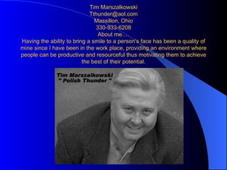 Tim Marszalkowski [email_address] Massillon, Ohio 330-933-6208 About me…. Having the ability to bring a smile to a person’s face has been a quality of mine since I have been in the work place, providing an environment where people can be productive and resourceful thus motivating them to achieve the best of their potential. 