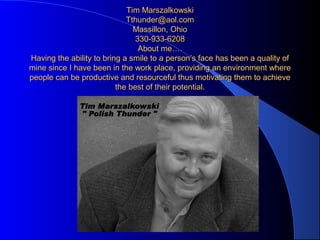Tim MarszalkowskiTim Marszalkowski
Tthunder@aol.comTthunder@aol.com
Massillon, OhioMassillon, Ohio
330-933-6208330-933-6208
About me….About me….
Having the ability to bring a smile to a person’s face has been a quality ofHaving the ability to bring a smile to a person’s face has been a quality of
mine since I have been in the work place, providing an environment wheremine since I have been in the work place, providing an environment where
people can be productive and resourceful thus motivating them to achievepeople can be productive and resourceful thus motivating them to achieve
the best of their potential.the best of their potential.
 