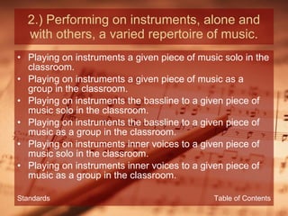 2.) Performing on instruments, alone and with others, a varied repertoire of music. Playing on instruments a given piece of music solo in the classroom. Playing on instruments a given piece of music as a group in the classroom. Playing on instruments the bassline to a given piece of music solo in the classroom. Playing on instruments the bassline to a given piece of music as a group in the classroom. Playing on instruments inner voices to a given piece of music solo in the classroom. Playing on instruments inner voices to a given piece of music as a group in the classroom. Table of Contents Standards 