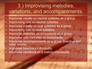 3.) Improvising melodies, variations, and accompaniments. Improvise vocally on neutral syllables as a group. Improvising solo on neutral syllables. Improvise vocally on scat syllables as a group. Improvising solo on scat syllables. Improvise melodies on instruments as a group. Improvise solo melodies on instruments. Improvise accompaniments as a group (bassline and inner voices). Improvise basslines individually. Improvise variations on a melody individually. Table of Contents Standards 