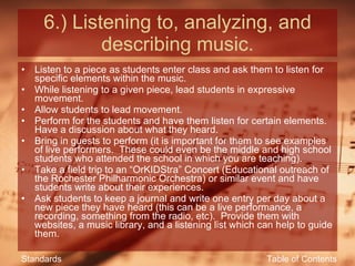6.) Listening to, analyzing, and describing music. Listen to a piece as students enter class and ask them to listen for specific elements within the music. While listening to a given piece, lead students in expressive movement. Allow students to lead movement. Perform for the students and have them listen for certain elements.  Have a discussion about what they heard. Bring in guests to perform (it is important for them to see examples of live performers.  These could even be the middle and high school students who attended the school in which you are teaching). Take a field trip to an “OrKIDStra” Concert (Educational outreach of the Rochester Philharmonic Orchestra) or similar event and have students write about their experiences. Ask students to keep a journal and write one entry per day about a new piece they have heard (this can be a live performance, a recording, something from the radio, etc).  Provide them with websites, a music library, and a listening list which can help to guide them. Table of Contents Standards 