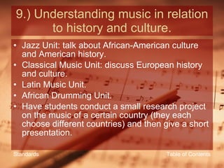 9.) Understanding music in relation to history and culture. Jazz Unit: talk about African-American culture and American history. Classical Music Unit: discuss European history and culture. Latin Music Unit. African Drumming Unit. Have students conduct a small research project on the music of a certain country (they each choose different countries) and then give a short presentation. Table of Contents Standards 