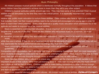 Music Philosophy All children possess musical aptitude which is distributed normally throughout the population.  It follows that  some children have the potential to achieve more in music than they will in any other subject.  Children’s musical aptitudes solidify around age nine.  They may lose some of that potential if their musical abilities are not stimulated by the time they reach this critical period.  It is especially important that  young children  receive free, public music education to nurture these abilities.  Older children also have a  right to an education that includes music, but their musical abilities need to be nurtured and encouraged at a young age in order for them to reach their fullest potential.  Every child deserves a quality music education which addresses his or her aptitude and seeks to improve his or her musical abilities. Music is essential to a well-rounded education.  It is an important part of every modern culture as well as a tangible link to cultures of the past.  There are few children who will pursue music as a vocation, but it can become an avocation, or even something they appreciate and understand. Children need to be taught to understand music while they are in school. If they do not understand music and the elements of which it is comprised, they will not fully appreciate the musical performances and recordings they hear later in life.  Music encourages creativity and independent thought within set guidelines (or sometimes without guidelines). Composition and improvisation, teach students new ways of expressing themselves.  Both are most meaningful when students are taught to understand the music and its underlying functions.  Then, they are truly able to make music their own and express thoughts through music to which words may do little justice. Music teaches children about culture in a unique way.  Children get the chance to actually partake in an important aspect of that culture, rather than just learning about it.  They learn to sing and play the music of their own culture as well as that of others.  Children are able to make lasting connections to other cultures through musical experiences.  They can observe how the music of certain cultures are similar and different to each other and learn to appreciate these differences. Music is an essential element of all world cultures.  All children have musical abilities, and deserve to have these abilities developed.  Music serves to produce well-rounded students who can think creatively. Table of Contents 