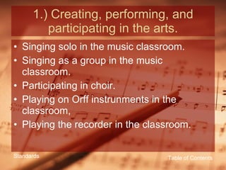 1.) Creating, performing, and participating in the arts. Singing solo in the music classroom. Singing as a group in the music classroom. Participating in choir. Playing on Orff instrunments in the classroom, Playing the recorder in the classroom. Table of Contents Standards 