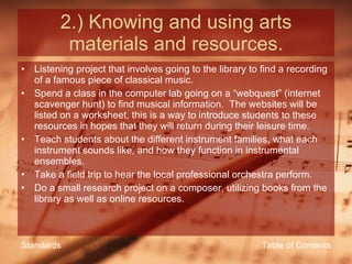 2.) Knowing and using arts materials and resources. Listening project that involves going to the library to find a recording of a famous piece of classical music. Spend a class in the computer lab going on a “webquest” (internet scavenger hunt) to find musical information.  The websites will be listed on a worksheet, this is a way to introduce students to these resources in hopes that they will return during their leisure time. Teach students about the different instrument families, what each instrument sounds like, and how they function in instrumental ensembles. Take a field trip to hear the local professional orchestra perform. Do a small research project on a composer, utilizing books from the library as well as online resources. Table of Contents Standards 