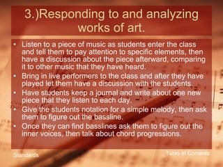 3.)Responding to and analyzing works of art. Listen to a piece of music as students enter the class and tell them to pay attention to specific elements, then have a discussion about the piece afterward, comparing it to other music that they have heard. Bring in live performers to the class and after they have played let them have a discussion with the students. Have students keep a journal and write about one new piece that they listen to each day. Give the students notation for a simple melody, then ask them to figure out the bassline. Once they can find basslines ask them to figure out the inner voices, then talk about chord progressions. Table of Contents Standards 