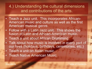 4.) Understanding the cultural dimensions and contributions of the arts. Teach a Jazz unit.  This incorporates African-American music and culture as well as the first American musical genre. Follow with a Latin Jazz unit.  This shows the fusion of Latin and African-American music. Teach a unit about African Drumming. Talk about how music is involved in every part of our lives (holidays, birthdays, ceremonies, etc.) Teach a unit on Asian music. Teach Native American Music. Table of Contents Standards 