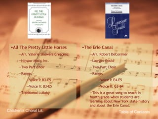 Table of Contents Children’s Choral Lit. All The Pretty Little Horses Arr. Valerie Showers Crescenz Hinsaw Music Inc. Two Part Choir Range: Voice I: B3-E5 Voice II: B3-E5 Traditional Lullaby The Erie Canal Arr. Robert DeCormier Lawson-Gould Two-Part Choir Range: Voice I: E4-E5 Voice II: G3-B4 This is a great song to teach in fourth grade when students are learning about New York state history and about the Erie Canal. 
