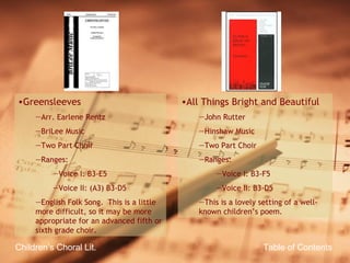 Table of Contents Children’s Choral Lit. Greensleeves Arr. Earlene Rentz BriLee Music Two Part Choir Ranges: Voice I: B3-E5 Voice II: (A3) B3-D5 English Folk Song.  This is a little more difficult, so it may be more appropriate for an advanced fifth or sixth grade choir. All Things Bright and Beautiful John Rutter Hinshaw Music Two Part Choir Ranges: Voice I: B3-F5 Voice II: B3-D5 This is a lovely setting of a well-known children’s poem. 