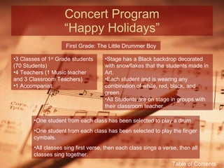 Concert Program “Happy Holidays” First Grade: The Little Drummer Boy 3 Classes of 1 st  Grade students (70 Students) 4 Teachers (1 Music teacher and 3 Classroom Teachers) 1 Accompanist. Stage has a Black backdrop decorated with snowflakes that the students made in Art. Each student and is wearing any combination of white, red, black, and green. All Students are on stage in groups with their classroom teacher. One student from each class has been selected to play a drum One student from each class has been selected to play the finger cymbals. All classes sing first verse, then each class sings a verse, then all classes sing together. Table of Contents 