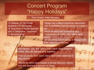 Concert Program “Happy Holidays” First Grade: Feliz Navidad 3 Classes of 1st Grade students (70 Students) 4 Teachers (1 Music teacher and 3 Classroom Teachers) 1 Accompanist. Stage has a Black backdrop decorated with snowflakes that the students made in Art. Each student and is wearing any combination of white, red, black, and green. All Students are on stage in groups with their classroom teacher. All classes sing first verse, then each class sings a verse, then all classes sing together. Two students from each class have been selected to play drums. Students have been taught a simple Mexican dance and are dancing in groups on stage Table of Contents 