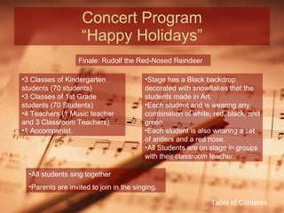 Concert Program “Happy Holidays” Finale: Rudolf the Red-Nosed Reindeer 3 Classes of Kindergarten students (70 students) 3 Classes of 1st Grade students (70 Students) 4 Teachers (1 Music teacher and 3 Classroom Teachers) 1 Accompanist. Stage has a Black backdrop decorated with snowflakes that the students made in Art. Each student and is wearing any combination of white, red, black, and green. Each student is also wearing a set of antlers and a red nose. All Students are on stage in groups with their classroom teacher. All students sing together Parents are invited to join in the singing. Table of Contents 