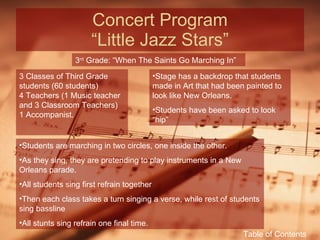 Concert Program “Little Jazz Stars” 3 rd  Grade: “When The Saints Go Marching In” 3 Classes of Third Grade students (60 students) 4 Teachers (1 Music teacher and 3 Classroom Teachers) 1 Accompanist. Stage has a backdrop that students made in Art that had been painted to look like New Orleans. Students have been asked to look “hip” Students are marching in two circles, one inside the other. As they sing, they are pretending to play instruments in a New Orleans parade. All students sing first refrain together Then each class takes a turn singing a verse, while rest of students sing bassline All stunts sing refrain one final time. Table of Contents 