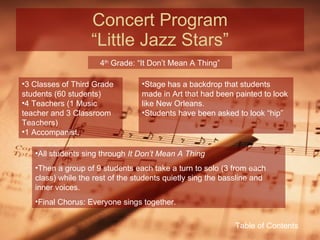 Concert Program “Little Jazz Stars” 4 th  Grade: “It Don’t Mean A Thing” 3 Classes of Third Grade students (60 students) 4 Teachers (1 Music teacher and 3 Classroom Teachers) 1 Accompanist. Stage has a backdrop that students made in Art that had been painted to look like New Orleans. Students have been asked to look “hip” All students sing through  It Don’t Mean A Thing Then a group of 9 students each take a turn to solo (3 from each class) while the rest of the students quietly sing the bassline and inner voices. Final Chorus: Everyone sings together. Table of Contents 