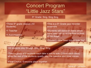 Concert Program “Little Jazz Stars” 5 th  Grade: Sing, Sing Sing Three 5 th  grade classes (50 Students) 1 Teacher 1 Accompanist This is a 5 th  Grade jazz recorder ensemble Students will stand on risers which have been set up on the floor in front of the stage. Students have been told to look “hip” All students play through  Sing, Sing, Sing Then a group of 9 students each take a turn to solo (3 from each class) while the rest of the students quietly play the bassline and inner voices. Final Chorus: Everyone plays together. Table of Contents 
