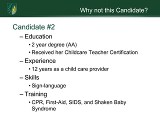 Why not this Candidate?
Candidate #2
– Education
• 2 year degree (AA)
• Received her Childcare Teacher Certification
– Experience
• 12 years as a child care provider
– Skills
• Sign-language
– Training
• CPR, First-Aid, SIDS, and Shaken Baby
Syndrome
 