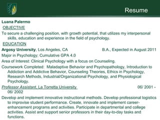 ResumeLuanaPalermo OBJECTIVETo secure a challenging position, with growth potential, that utilizes my interpersonal skills, education and experience in the field of psychology. EDUCATIONArgosy University, Los Angeles, CA                               B.A., Expected in August 2011Major in Psychology; Cumulative GPA 4.0Area of Interest: Clinical Psychology with a focus on Counseling. Coursework Completed:  Maladaptive Behavior and Psychopathology, Introduction to               Addiction and Addictive Behavior, Counseling Theories, Ethics in Psychology, Research Methods, Industrial/Organizational Psychology, and Physiological Psychology.                                                           Professor Assistant, La Torretta University                                                       06/ 2001 - 06/ 2002Develop and implement innovative instructional methods. Develop professional logistics to improvise student performance. Create, innovate and implement career-enhancement programs and activities. Participate in departmental and college activities. Assist and support senior professors in their day-to-day tasks and functions.