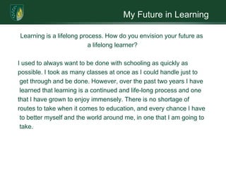 My Future in LearningLearning is a lifelong process. How do you envision your future as a lifelong learner? I used to always want to be done with schooling as quickly as possible. I took as many classes at once as I could handle just to get through and be done. However, over the past two years I have learned that learning is a continued and life-long process and one that I have grown to enjoy immensely. There is no shortage of routes to take when it comes to education, and every chance I have to better myself and the world around me, in one that I am going to take.