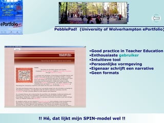 PebblePad!  (University of Wolverhampton ePortfolio) Good practice in Teacher Education Enthousiaste  gebruiker Intuitieve tool Persoonlijke vormgeving Eigenaar schrijft een narrative Geen formats  !! Hé, dat lijkt mijn SPIN-model wel !! 