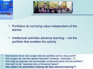 Portfolios do not bring value independent of the learner Intellectual activities advance learning – not the portfolio that enables the activity Hoe kunnen we er voor zorgen dat een portfolio wel hun ding wordt? Hoe zorgen we voor een goede interactie? (anderen, materialen,..?) Hoe krijgt de eigenaar een persoonlijke, emotionele band met het portfolio? Hoe leert hij zijn “personal story of knowing”maken? Hoe maken we activiteiten zodanig dat deze advance learning”? 