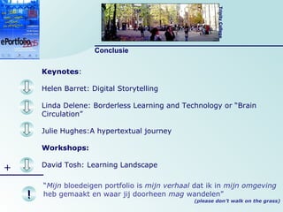 Keynotes :  Helen Barret: Digital Storytelling Linda Delene: Borderless Learning and Technology or “Brain Circulation” Julie Hughes:A hypertextual journey  Workshops: David Tosh: Learning Landscape Conclusie + ! “ Mijn  bloedeigen portfolio is  mijn   verhaal  dat ik in  mijn   omgeving  heb gemaakt en waar jij doorheen  mag  wandelen” (please don’t walk on the grass) 