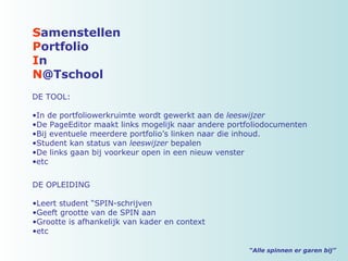 “ Alle spinnen er garen bij” S amenstellen P ortfolio I n N @Tschool DE TOOL: In de portfoliowerkruimte wordt gewerkt aan de  leeswijzer De PageEditor maakt links mogelijk naar andere portfoliodocumenten Bij eventuele meerdere portfolio’s linken naar die inhoud. Student kan status van  leeswijzer  bepalen De links gaan bij voorkeur open in een nieuw venster etc DE OPLEIDING Leert student “SPIN-schrijven Geeft grootte van de SPIN aan Grootte is afhankelijk van kader en context etc 