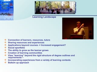 Learning Landscape Connection of learners, resources, tutors Sharing resources and experiences Applications beyond courses -> Increased engagement? Social eportfolio The ability to grow as the learner grows Creation of learning communities View “learning” beyond the rigid structure of degree outlines and requirements –  Incorporating experiences from a variety of learning contexts Bottom up approach 