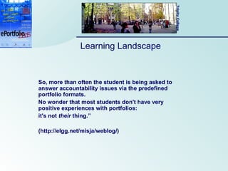 Learning Landscape So, more than often the student is being asked to answer accountability issues via the predefined portfolio formats.  No wonder that most students don't have very positive experiences with portfolios:  it's not  their  thing.”  (http://elgg.net/misja/weblog/) 