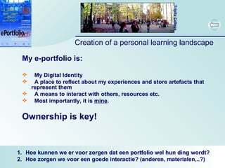 Creation of a personal learning landscape My e-portfolio is: My Digital Identity A place to reflect about my experiences and store artefacts that represent them A means to interact with others, resources etc. Most importantly, it is  mine . Ownership is key! Hoe kunnen we er voor zorgen dat een portfolio wel hun ding wordt? Hoe zorgen we voor een goede interactie? (anderen, materialen,..?) 