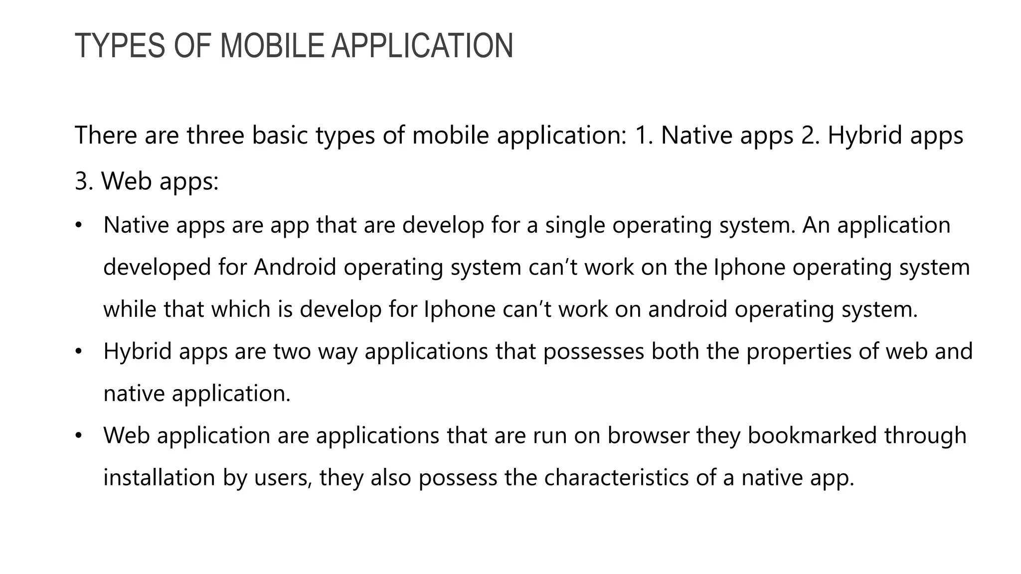 TYPES OF MOBILE APPLICATION There are three basic types of mobile application: 1. Native apps 2. Hybrid apps 3. Web apps: • Native apps are app that are develop for a single operating system. An application developed for Android operating system can’t work on the Iphone operating system while that which is develop for Iphone can’t work on android operating system. • Hybrid apps are two way applications that possesses both the properties of web and native application. • Web application are applications that are run on browser they bookmarked through installation by users, they also possess the characteristics of a native app. 