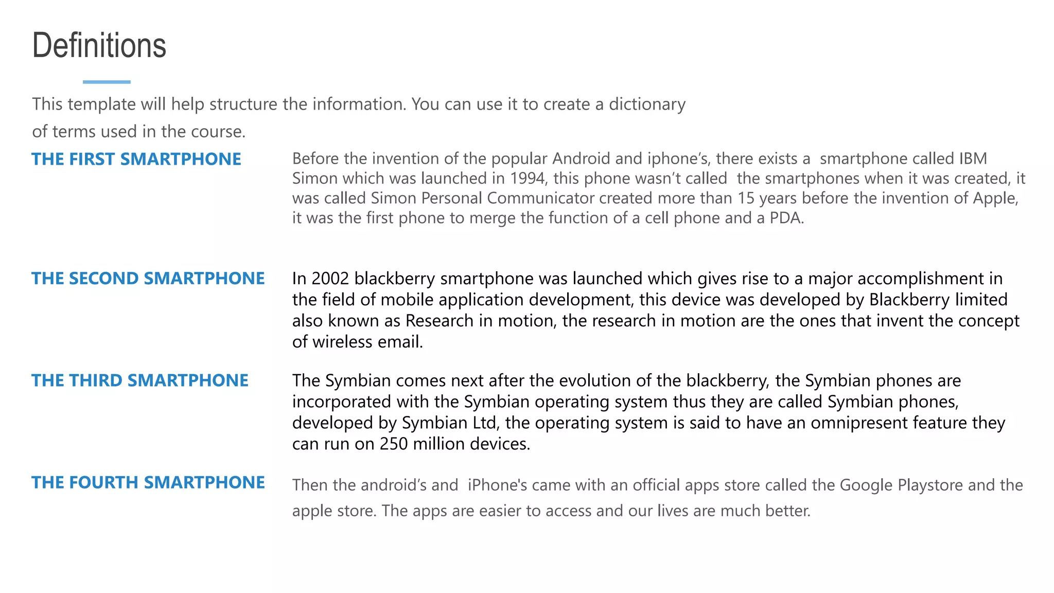 This template will help structure the information. You can use it to create a dictionary of terms used in the course. Definitions THE FIRST SMARTPHONE Before the invention of the popular Android and iphone’s, there exists a smartphone called IBM Simon which was launched in 1994, this phone wasn’t called the smartphones when it was created, it was called Simon Personal Communicator created more than 15 years before the invention of Apple, it was the first phone to merge the function of a cell phone and a PDA. THE SECOND SMARTPHONE In 2002 blackberry smartphone was launched which gives rise to a major accomplishment in the field of mobile application development, this device was developed by Blackberry limited also known as Research in motion, the research in motion are the ones that invent the concept of wireless email. THE THIRD SMARTPHONE The Symbian comes next after the evolution of the blackberry, the Symbian phones are incorporated with the Symbian operating system thus they are called Symbian phones, developed by Symbian Ltd, the operating system is said to have an omnipresent feature they can run on 250 million devices. THE FOURTH SMARTPHONE Then the android’s and iPhone's came with an official apps store called the Google Playstore and the apple store. The apps are easier to access and our lives are much better. 