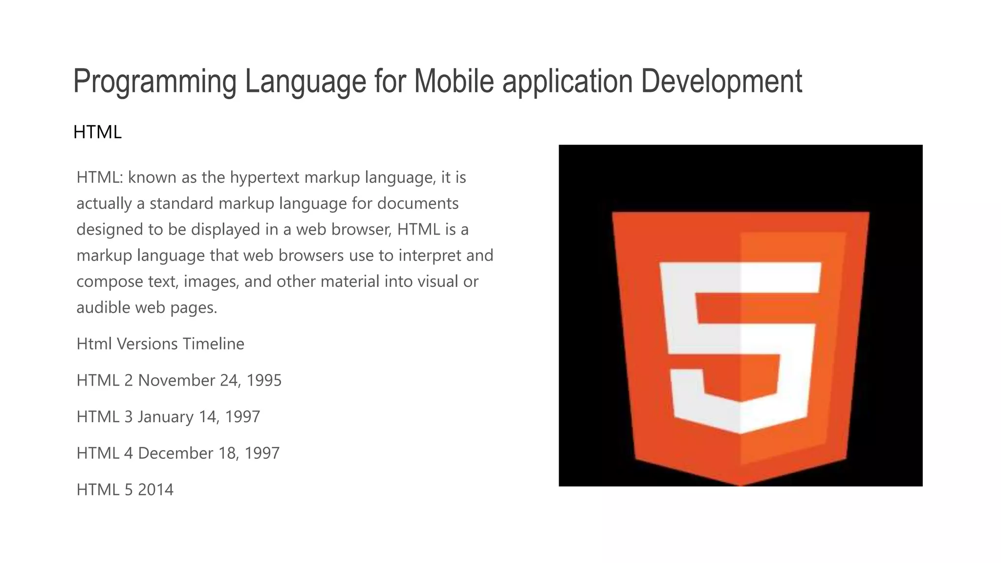 HTML: known as the hypertext markup language, it is actually a standard markup language for documents designed to be displayed in a web browser, HTML is a markup language that web browsers use to interpret and compose text, images, and other material into visual or audible web pages. Html Versions Timeline HTML 2 November 24, 1995 HTML 3 January 14, 1997 HTML 4 December 18, 1997 HTML 5 2014 Programming Language for Mobile application Development HTML 