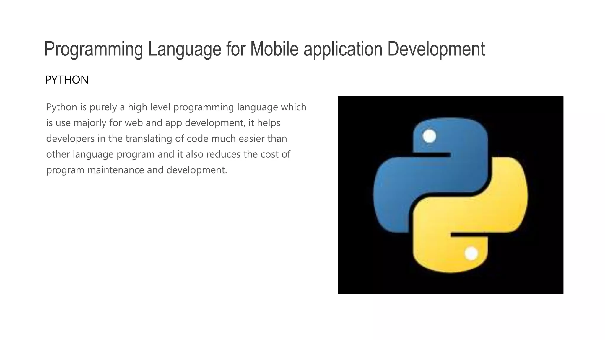 Python is purely a high level programming language which is use majorly for web and app development, it helps developers in the translating of code much easier than other language program and it also reduces the cost of program maintenance and development. Programming Language for Mobile application Development PYTHON 