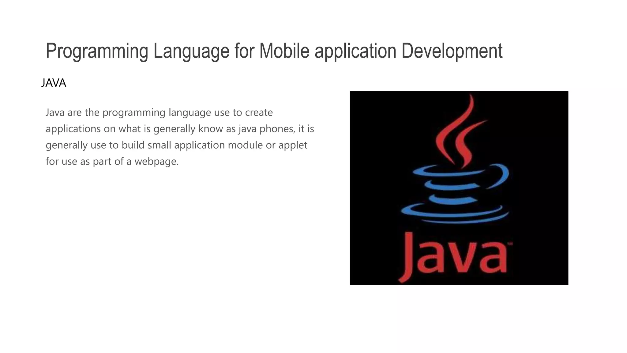 Java are the programming language use to create applications on what is generally know as java phones, it is generally use to build small application module or applet for use as part of a webpage. Programming Language for Mobile application Development JAVA 