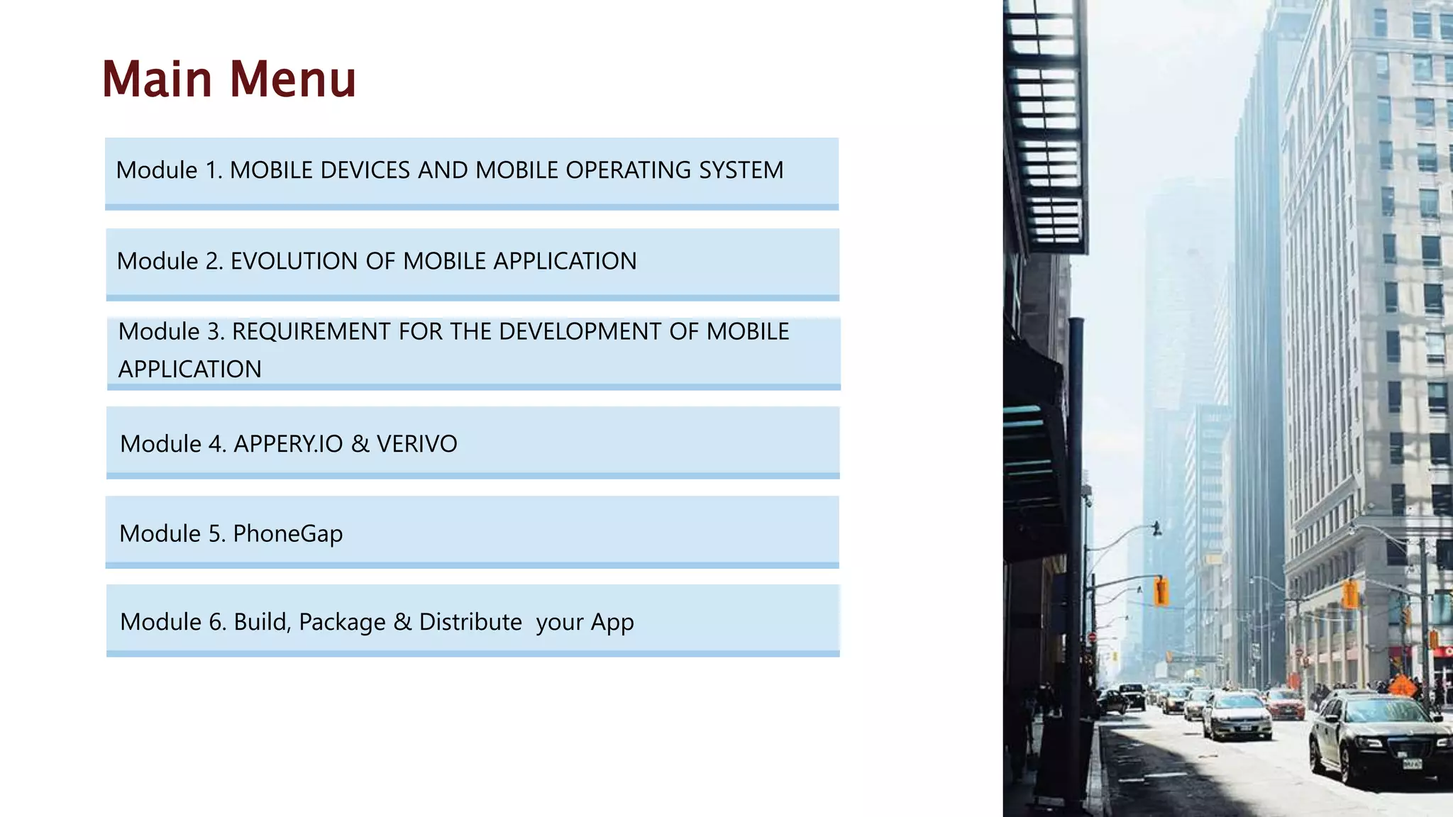 Module 4. APPERY.IO & VERIVO Module 1. MOBILE DEVICES AND MOBILE OPERATING SYSTEM Main Menu Module 5. PhoneGap Module 2. EVOLUTION OF MOBILE APPLICATION Module 6. Build, Package & Distribute your App Module 3. REQUIREMENT FOR THE DEVELOPMENT OF MOBILE APPLICATION 