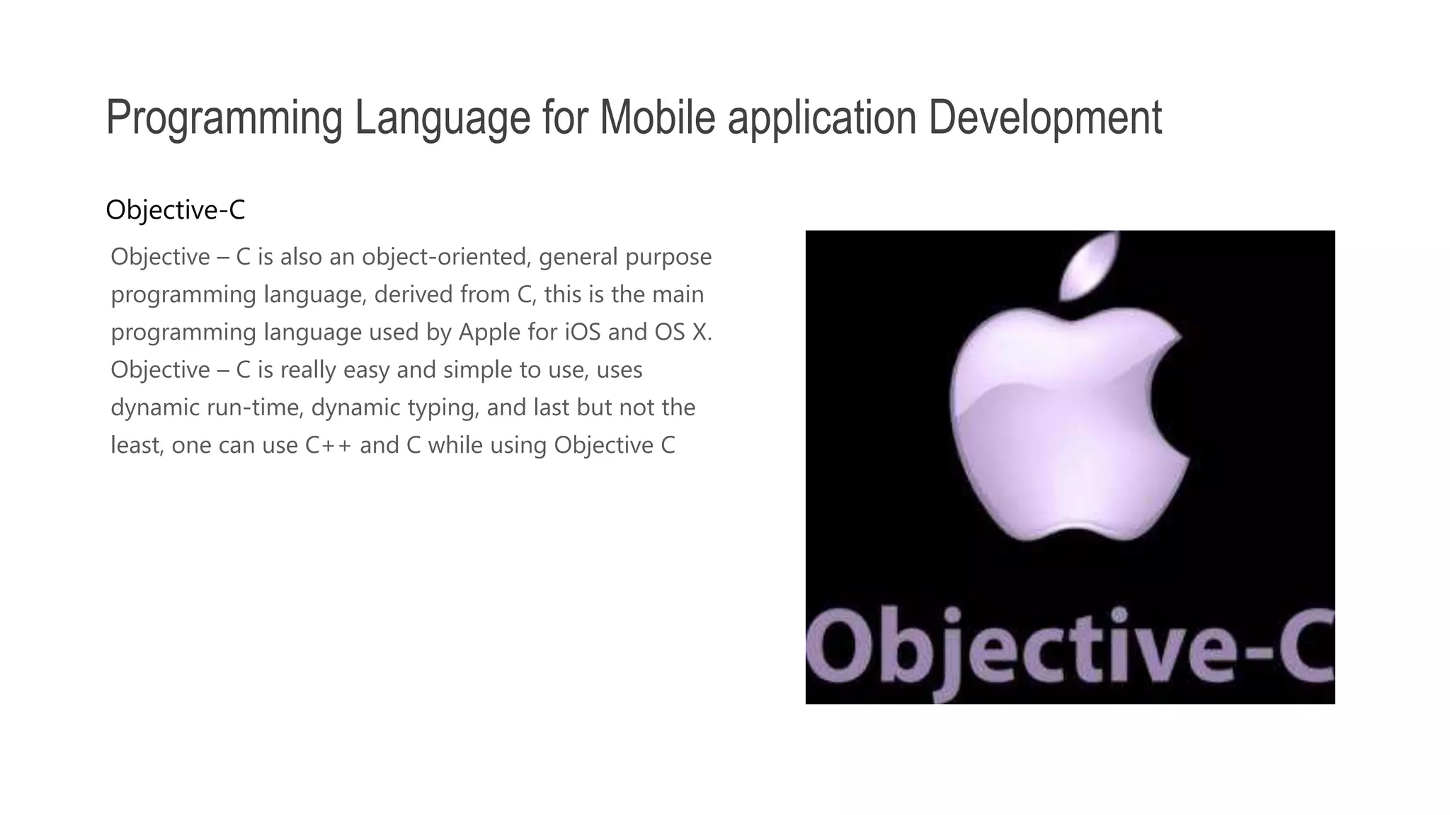 Objective – C is also an object-oriented, general purpose programming language, derived from C, this is the main programming language used by Apple for iOS and OS X. Objective – C is really easy and simple to use, uses dynamic run-time, dynamic typing, and last but not the least, one can use C++ and C while using Objective C Programming Language for Mobile application Development Objective-C 