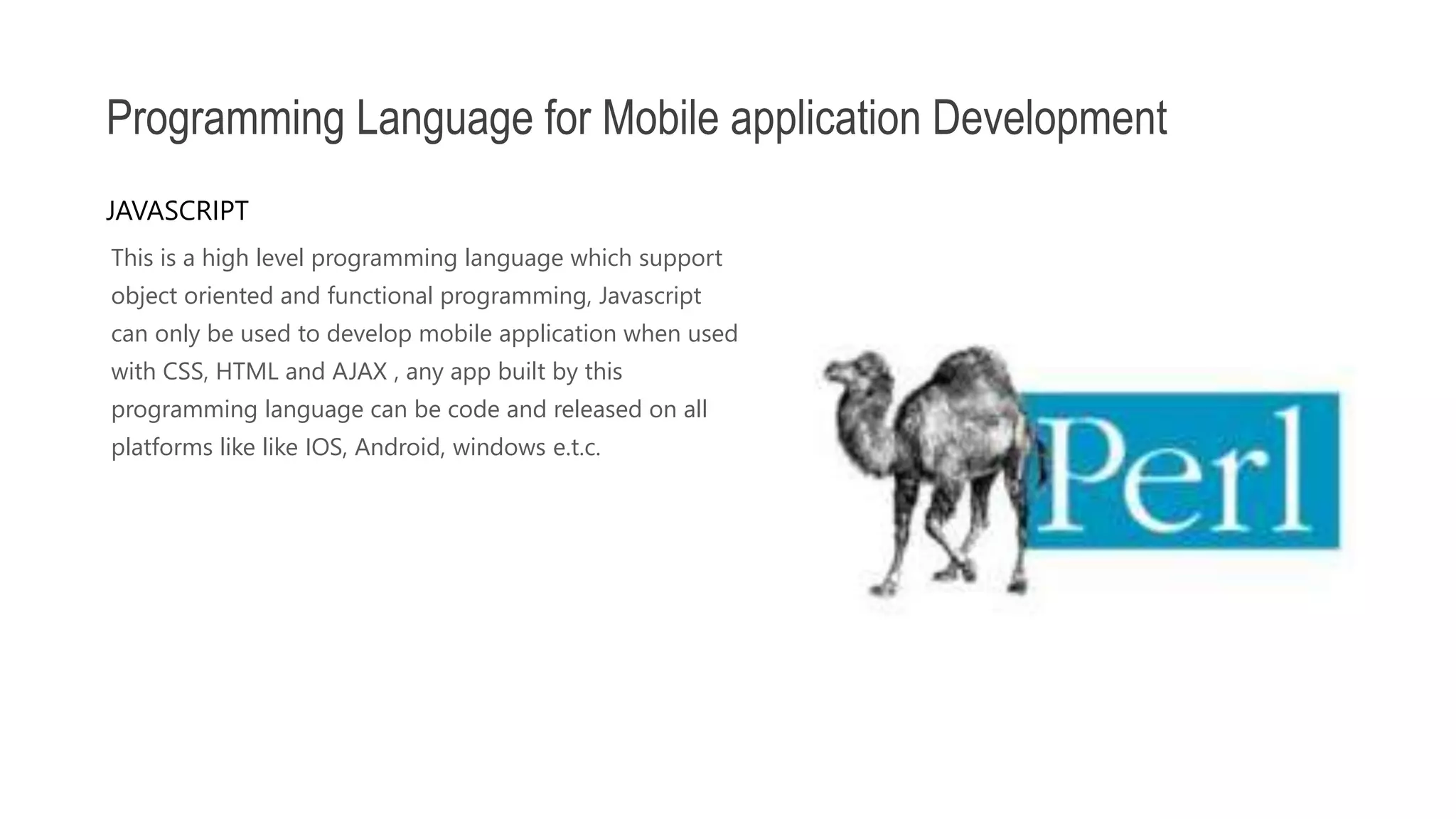 This is a high level programming language which support object oriented and functional programming, Javascript can only be used to develop mobile application when used with CSS, HTML and AJAX , any app built by this programming language can be code and released on all platforms like like IOS, Android, windows e.t.c. Programming Language for Mobile application Development JAVASCRIPT 