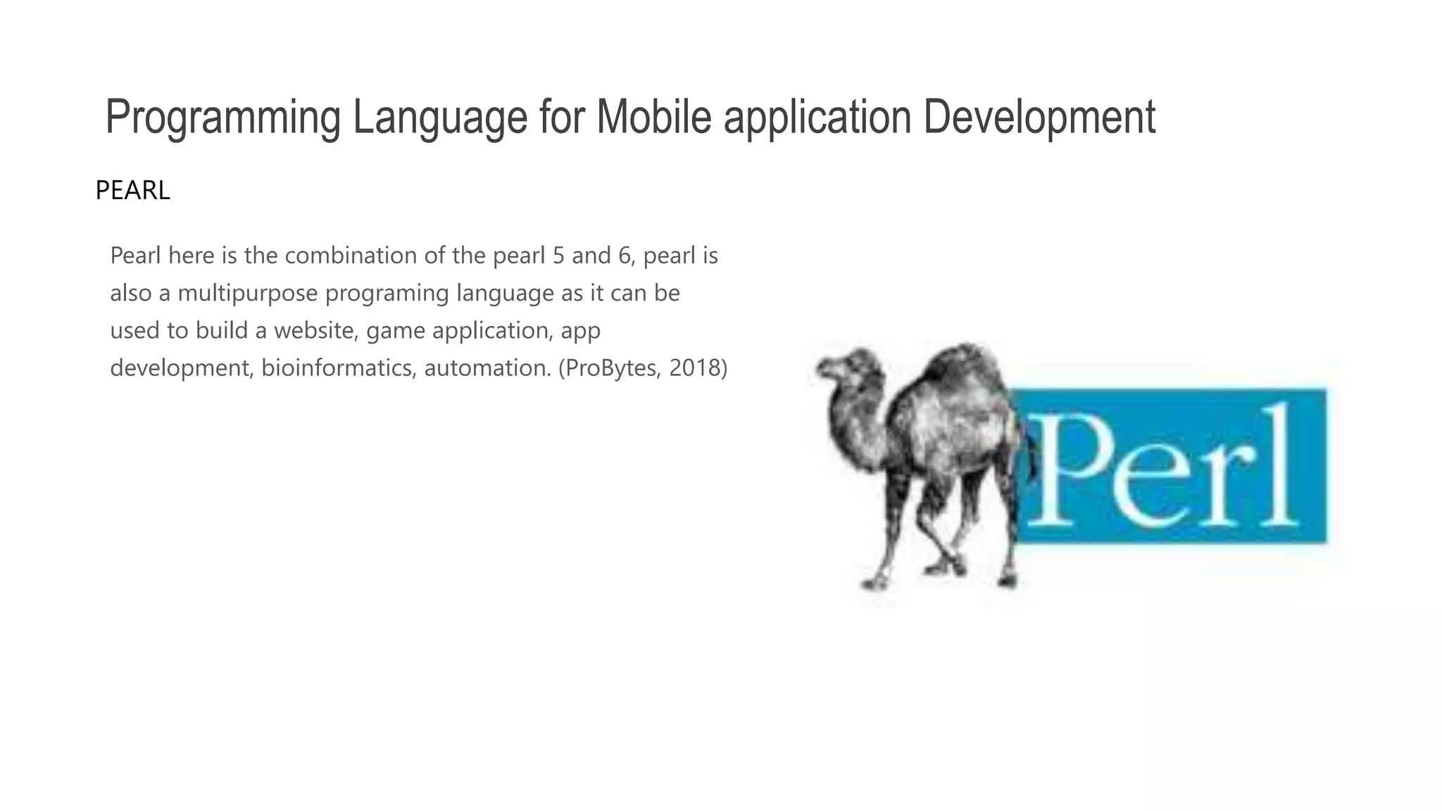 Pearl here is the combination of the pearl 5 and 6, pearl is also a multipurpose programing language as it can be used to build a website, game application, app development, bioinformatics, automation. (ProBytes, 2018) Programming Language for Mobile application Development PEARL 