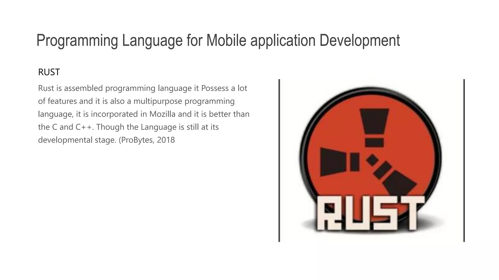 Rust is assembled programming language it Possess a lot of features and it is also a multipurpose programming language, it is incorporated in Mozilla and it is better than the C and C++. Though the Language is still at its developmental stage. (ProBytes, 2018 Programming Language for Mobile application Development RUST 