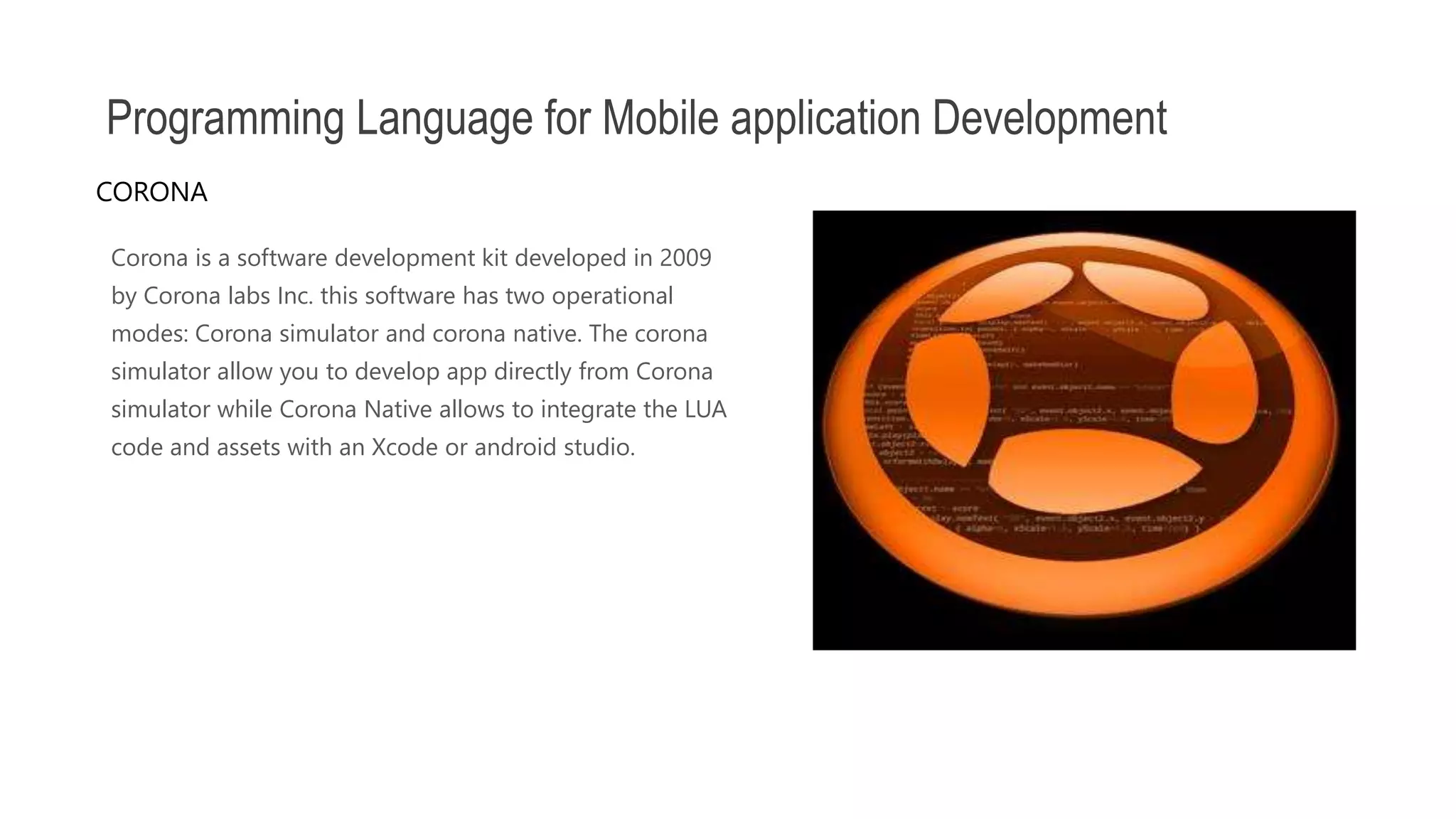 Corona is a software development kit developed in 2009 by Corona labs Inc. this software has two operational modes: Corona simulator and corona native. The corona simulator allow you to develop app directly from Corona simulator while Corona Native allows to integrate the LUA code and assets with an Xcode or android studio. Programming Language for Mobile application Development CORONA 