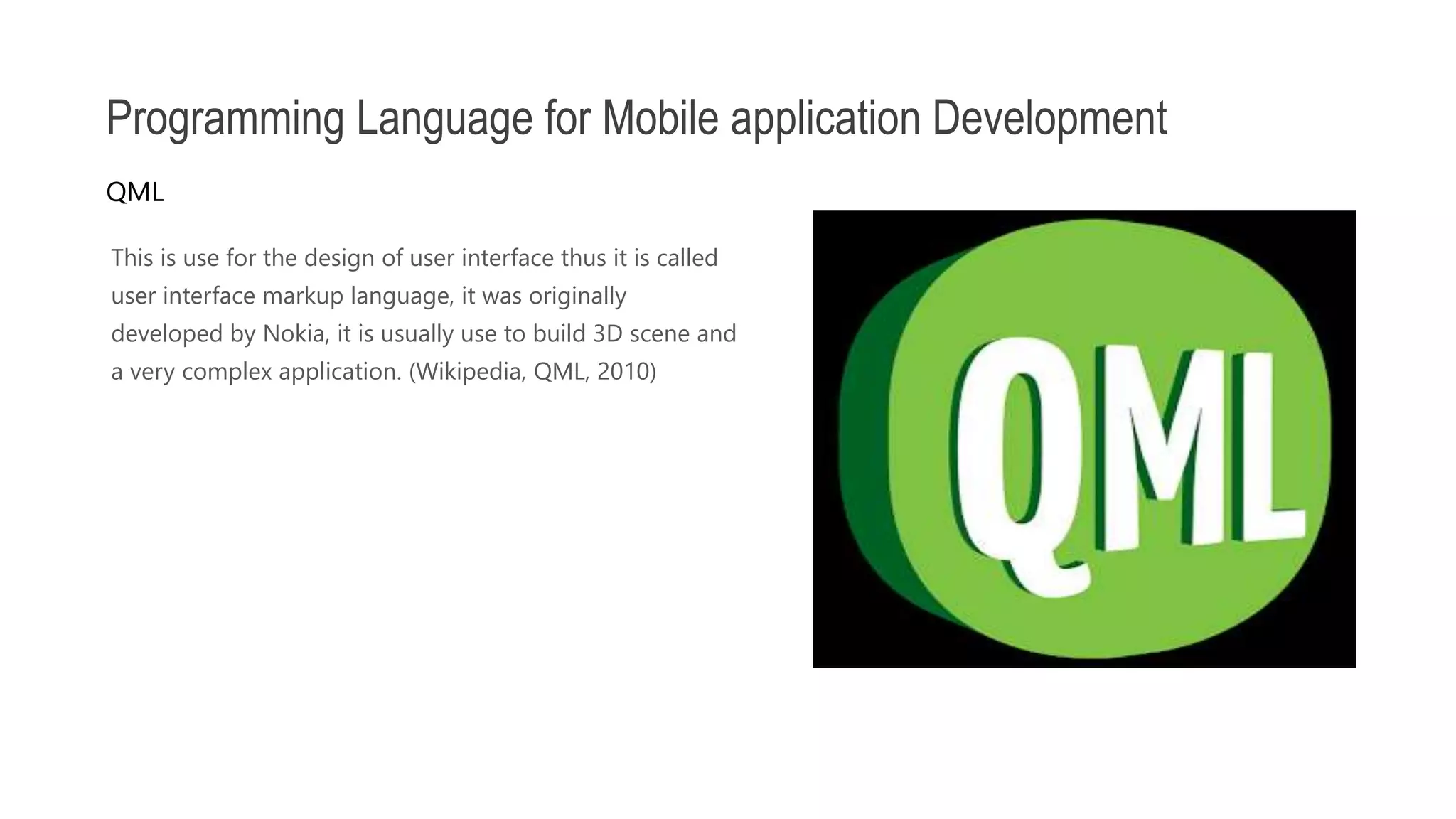 This is use for the design of user interface thus it is called user interface markup language, it was originally developed by Nokia, it is usually use to build 3D scene and a very complex application. (Wikipedia, QML, 2010) Programming Language for Mobile application Development QML 