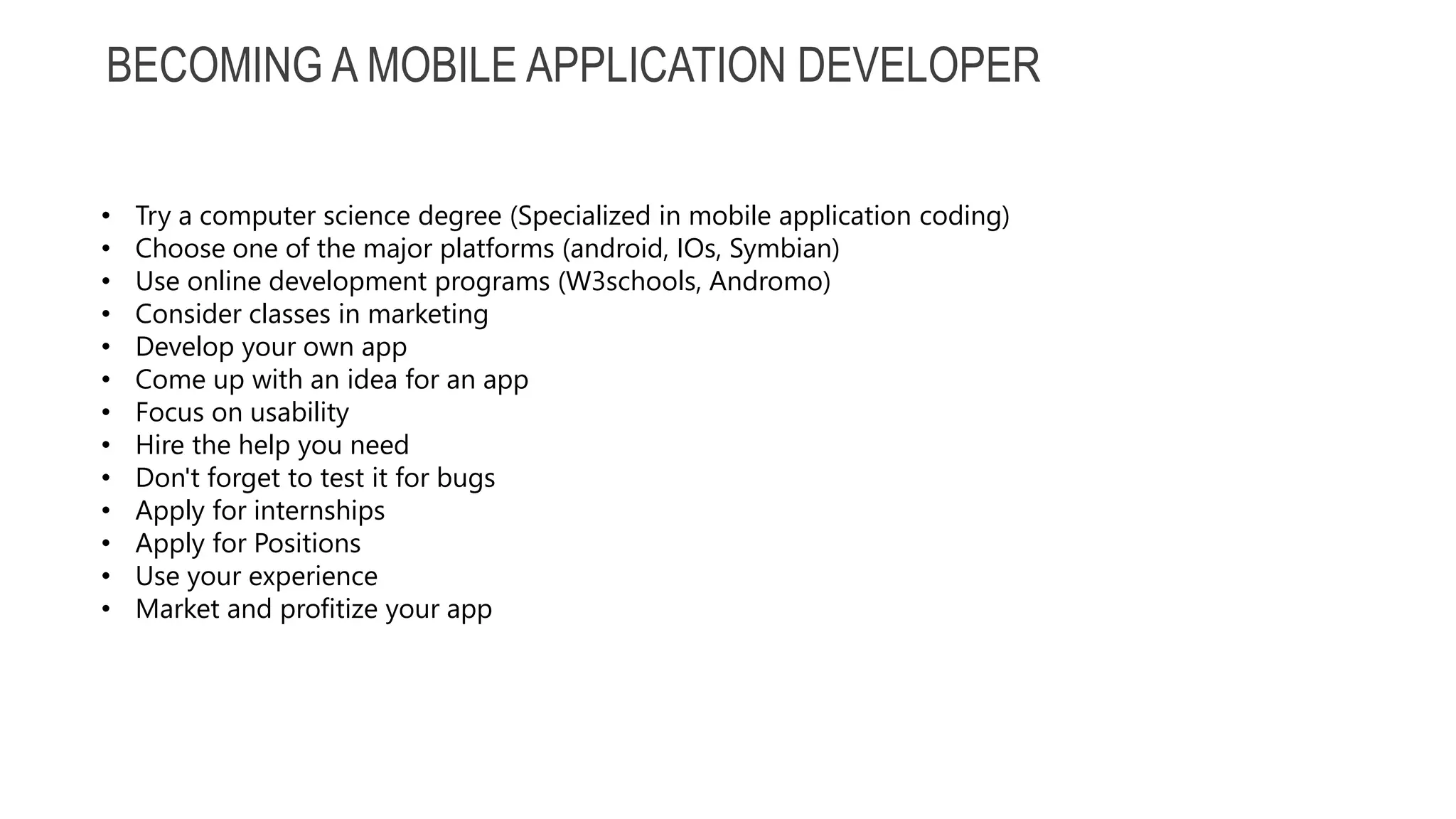 BECOMING A MOBILE APPLICATION DEVELOPER • Try a computer science degree (Specialized in mobile application coding) • Choose one of the major platforms (android, IOs, Symbian) • Use online development programs (W3schools, Andromo) • Consider classes in marketing • Develop your own app • Come up with an idea for an app • Focus on usability • Hire the help you need • Don't forget to test it for bugs • Apply for internships • Apply for Positions • Use your experience • Market and profitize your app 
