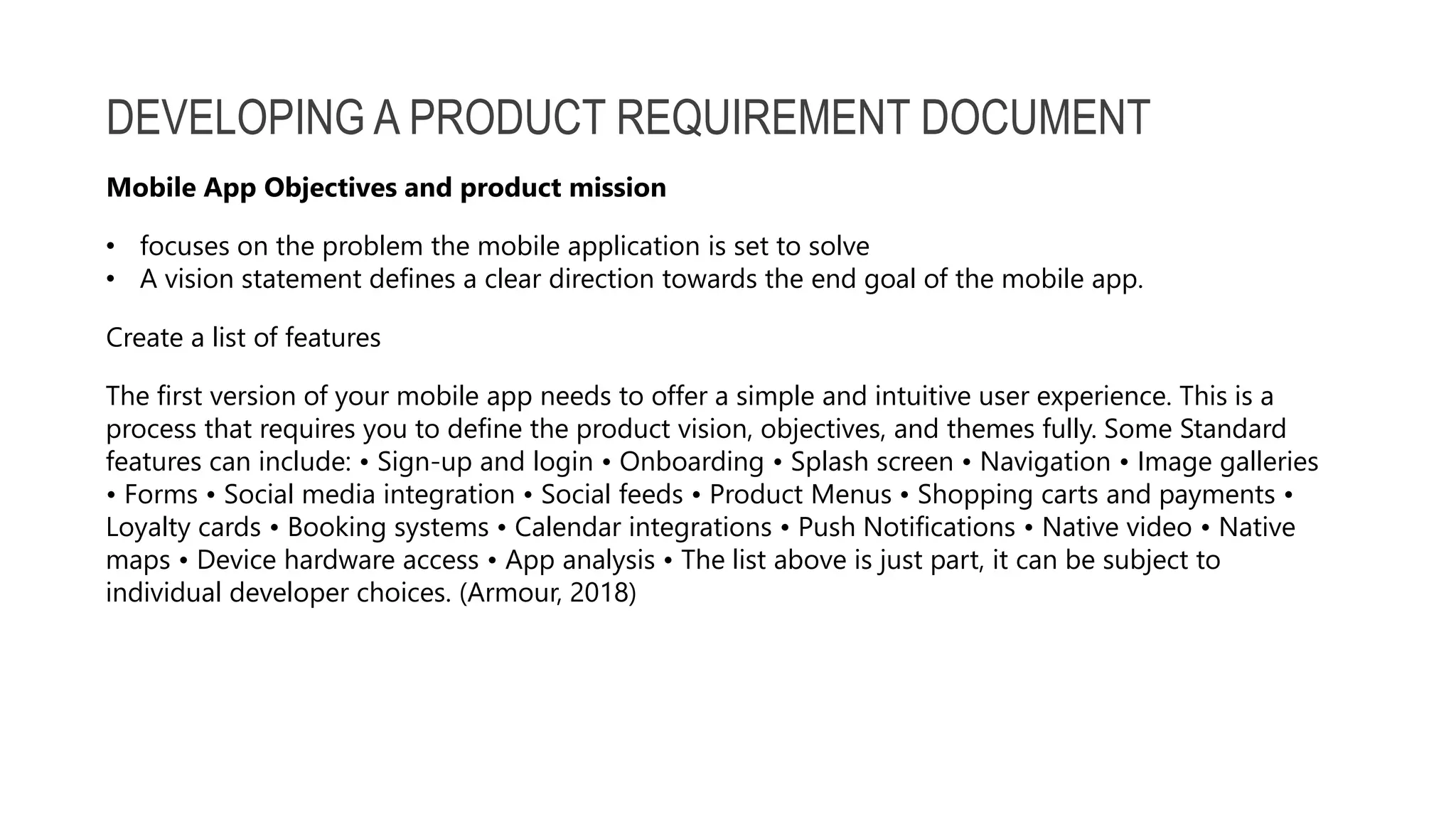 DEVELOPING A PRODUCT REQUIREMENT DOCUMENT Mobile App Objectives and product mission • focuses on the problem the mobile application is set to solve • A vision statement defines a clear direction towards the end goal of the mobile app. Create a list of features The first version of your mobile app needs to offer a simple and intuitive user experience. This is a process that requires you to define the product vision, objectives, and themes fully. Some Standard features can include: • Sign-up and login • Onboarding • Splash screen • Navigation • Image galleries • Forms • Social media integration • Social feeds • Product Menus • Shopping carts and payments • Loyalty cards • Booking systems • Calendar integrations • Push Notifications • Native video • Native maps • Device hardware access • App analysis • The list above is just part, it can be subject to individual developer choices. (Armour, 2018) 