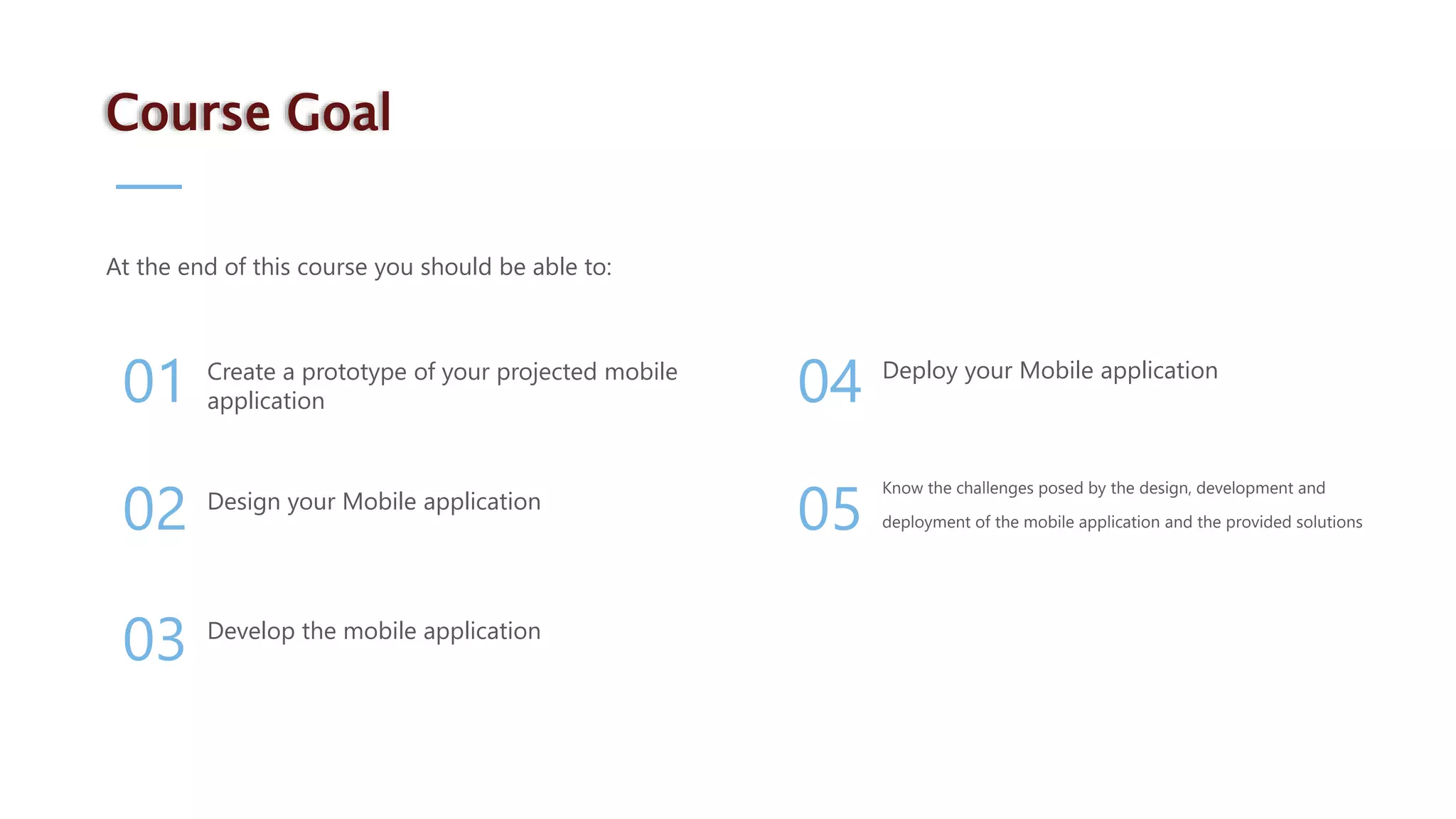 Know the challenges posed by the design, development and deployment of the mobile application and the provided solutions Deploy your Mobile application Develop the mobile application Design your Mobile application Create a prototype of your projected mobile application 05 04 03 02 01 At the end of this course you should be able to: Course Goal 